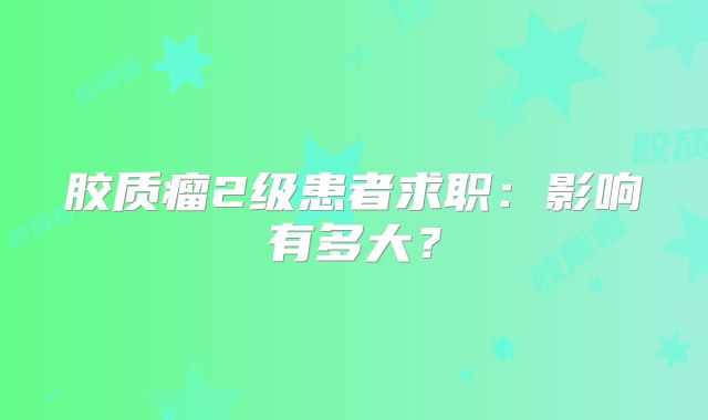 胶质瘤2级患者求职：影响有多大？
