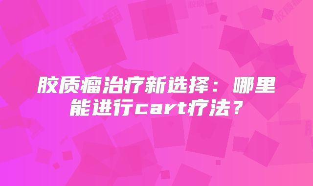 胶质瘤治疗新选择：哪里能进行cart疗法？