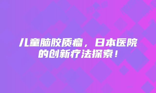 儿童脑胶质瘤，日本医院的创新疗法探索！