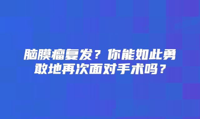 脑膜瘤复发？你能如此勇敢地再次面对手术吗？