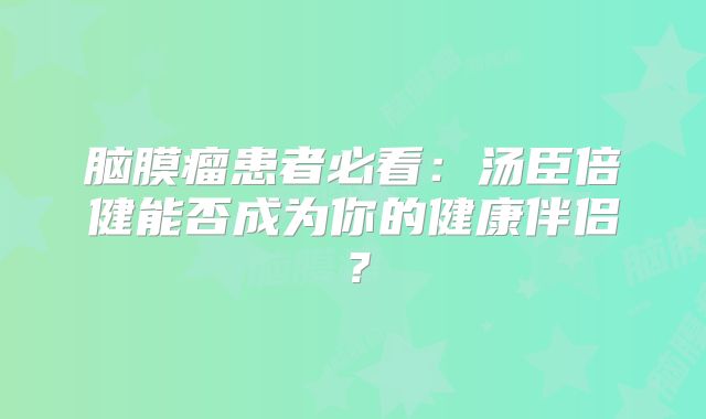 脑膜瘤患者必看：汤臣倍健能否成为你的健康伴侣？