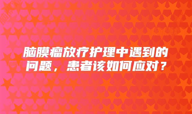 脑膜瘤放疗护理中遇到的问题，患者该如何应对？