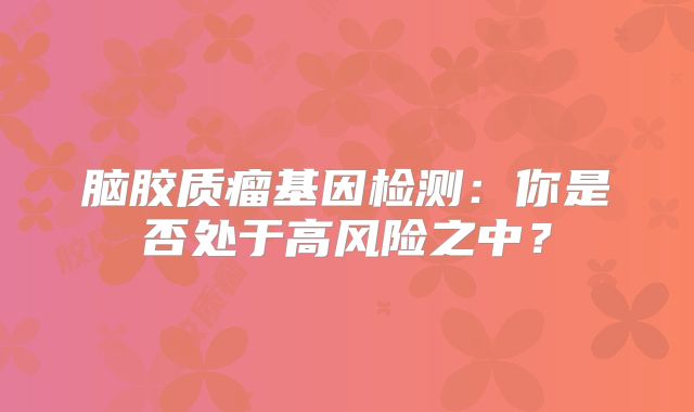 脑胶质瘤基因检测：你是否处于高风险之中？