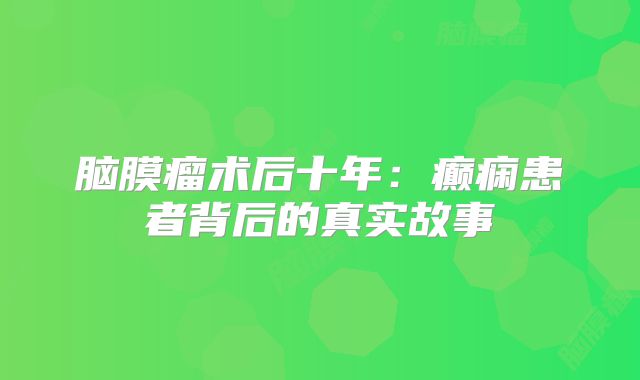 脑膜瘤术后十年：癫痫患者背后的真实故事