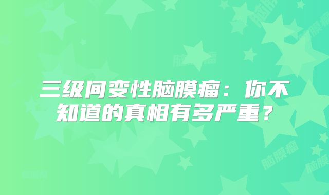 三级间变性脑膜瘤：你不知道的真相有多严重？