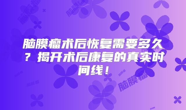 脑膜瘤术后恢复需要多久？揭开术后康复的真实时间线！