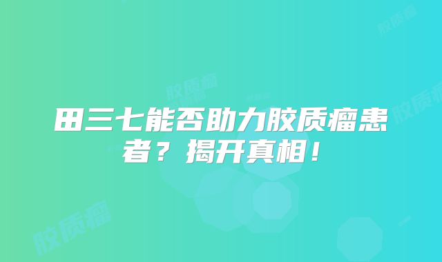 田三七能否助力胶质瘤患者？揭开真相！