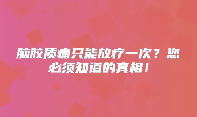 脑胶质瘤只能放疗一次？您必须知道的真相！