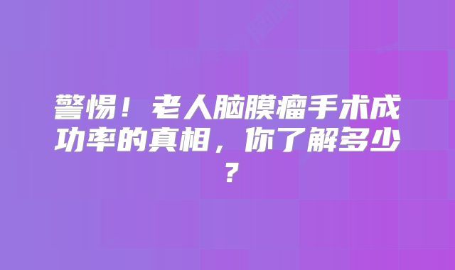 警惕！老人脑膜瘤手术成功率的真相，你了解多少？