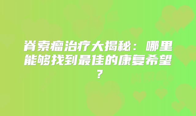 脊索瘤治疗大揭秘：哪里能够找到最佳的康复希望？