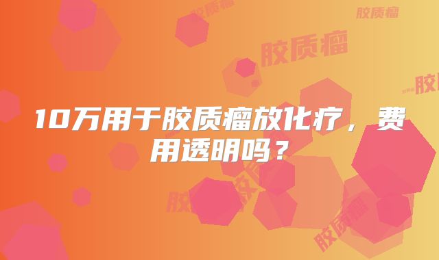 10万用于胶质瘤放化疗，费用透明吗？