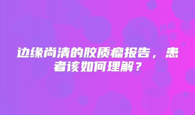 边缘尚清的胶质瘤报告，患者该如何理解？