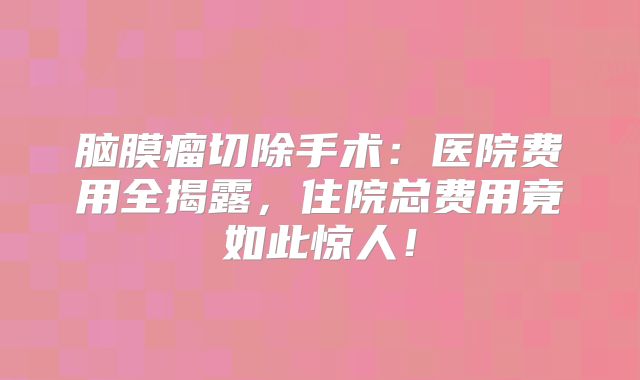 脑膜瘤切除手术：医院费用全揭露，住院总费用竟如此惊人！