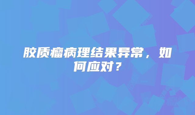 胶质瘤病理结果异常，如何应对？