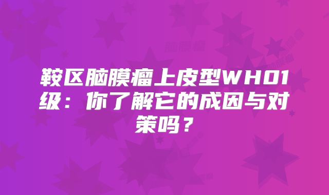 鞍区脑膜瘤上皮型WH01级：你了解它的成因与对策吗？