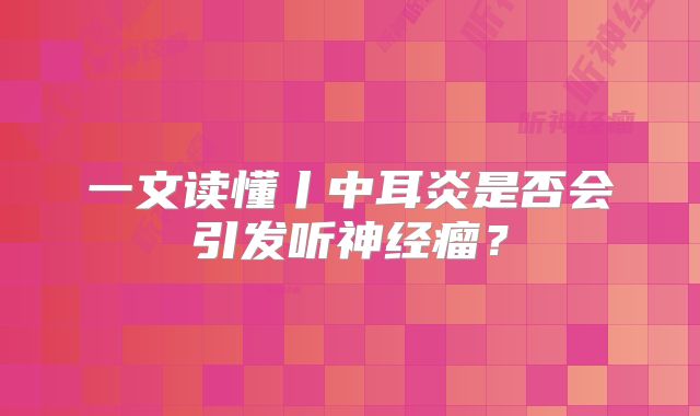 一文读懂丨中耳炎是否会引发听神经瘤？
