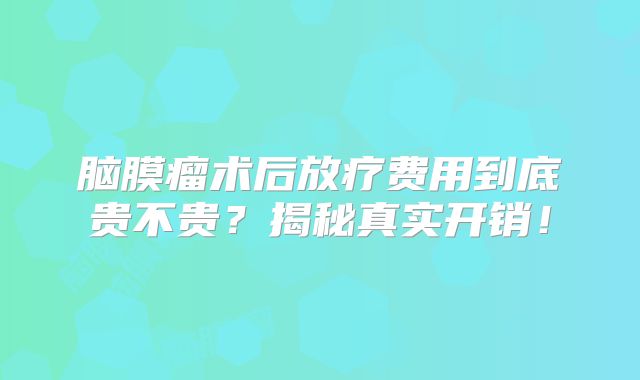 脑膜瘤术后放疗费用到底贵不贵？揭秘真实开销！