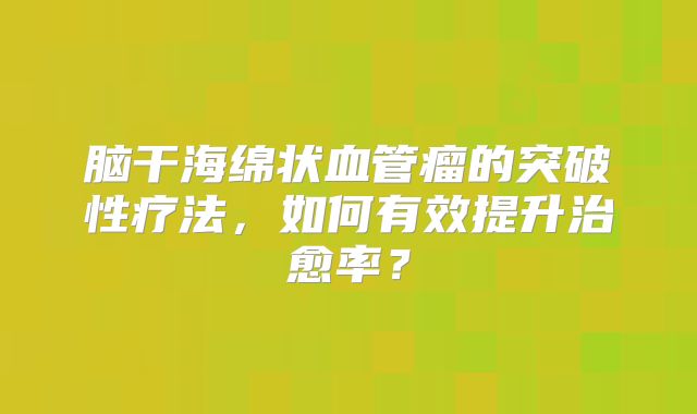 脑干海绵状血管瘤的突破性疗法，如何有效提升治愈率？