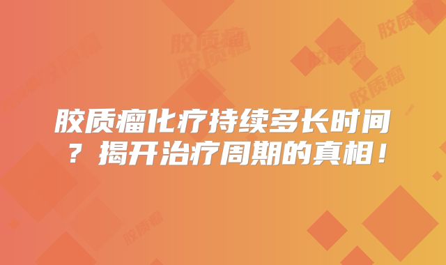 胶质瘤化疗持续多长时间？揭开治疗周期的真相！