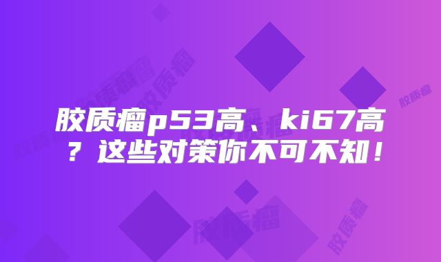 胶质瘤p53高、ki67高？这些对策你不可不知！