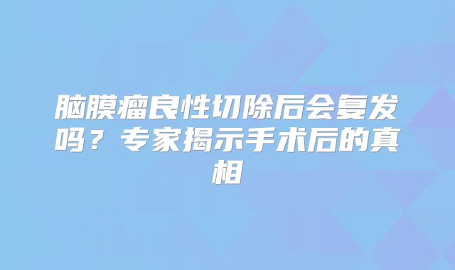 脑膜瘤良性切除后会复发吗？专家揭示手术后的真相