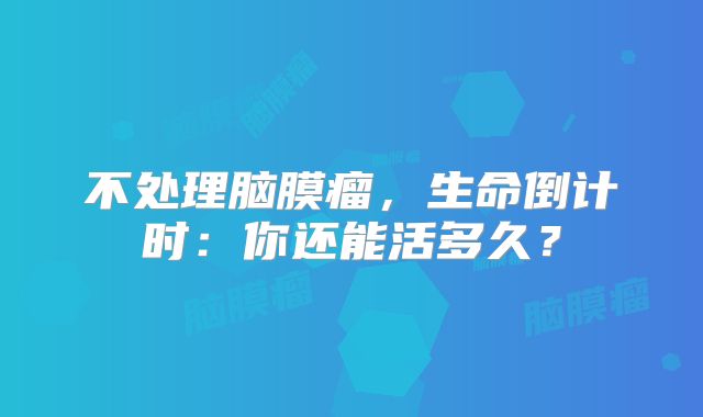 不处理脑膜瘤，生命倒计时：你还能活多久？