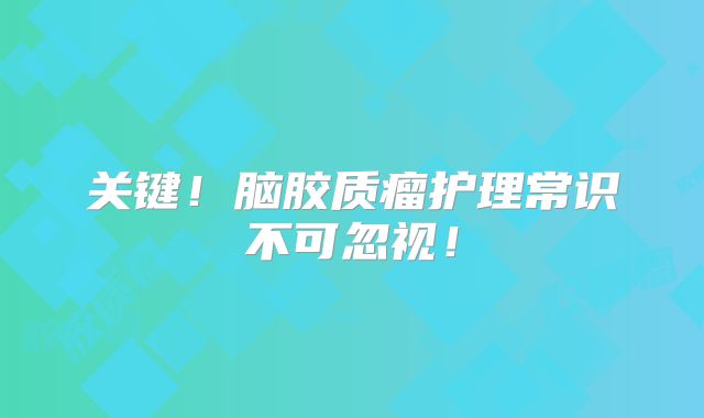 关键！脑胶质瘤护理常识不可忽视！