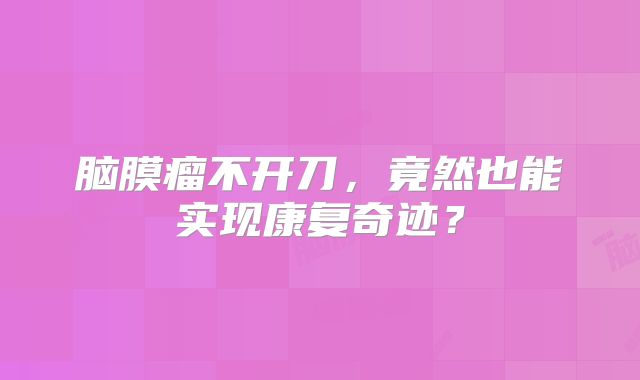 脑膜瘤不开刀，竟然也能实现康复奇迹？