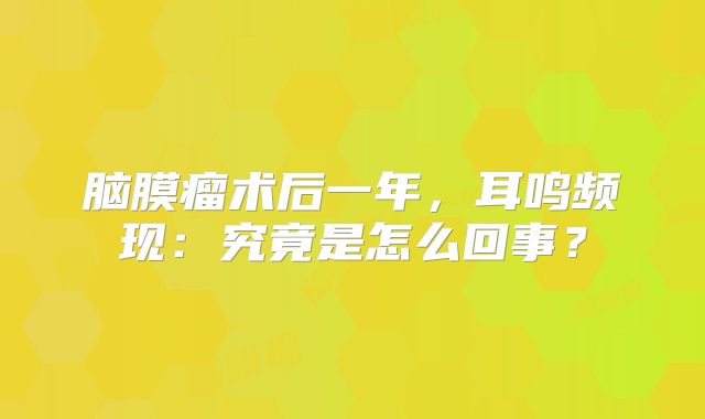 脑膜瘤术后一年，耳鸣频现：究竟是怎么回事？
