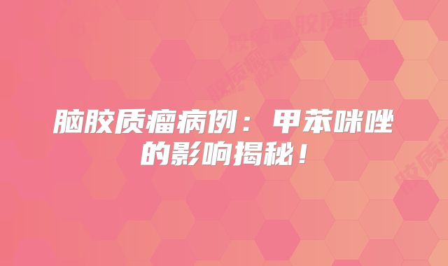 脑胶质瘤病例：甲苯咪唑的影响揭秘！