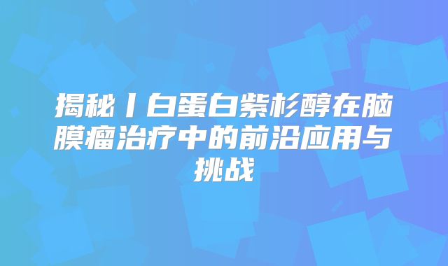 揭秘丨白蛋白紫杉醇在脑膜瘤治疗中的前沿应用与挑战