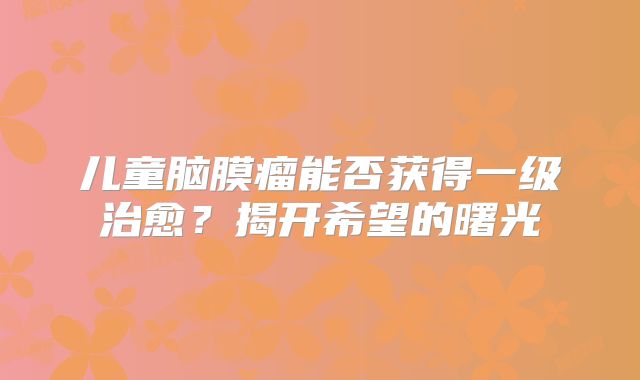 儿童脑膜瘤能否获得一级治愈？揭开希望的曙光