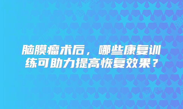脑膜瘤术后，哪些康复训练可助力提高恢复效果？