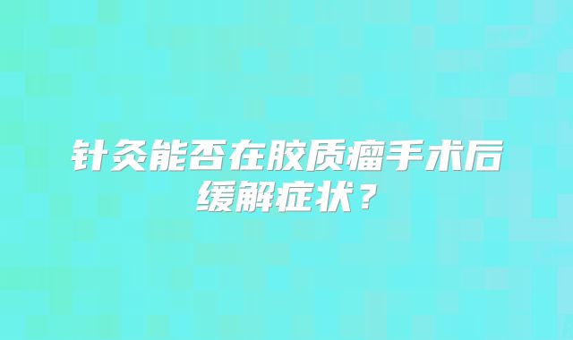 针灸能否在胶质瘤手术后缓解症状？