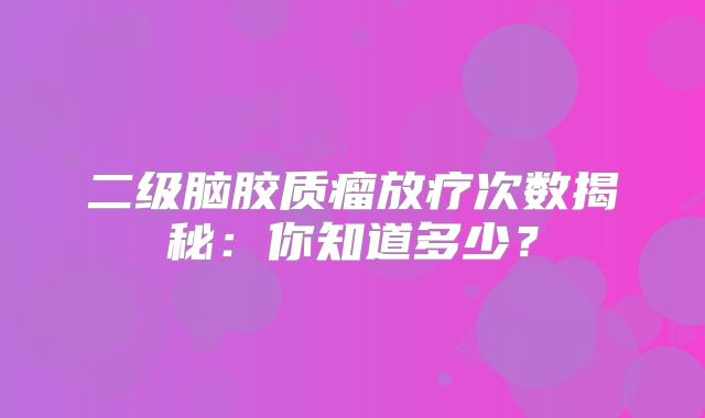 二级脑胶质瘤放疗次数揭秘：你知道多少？
