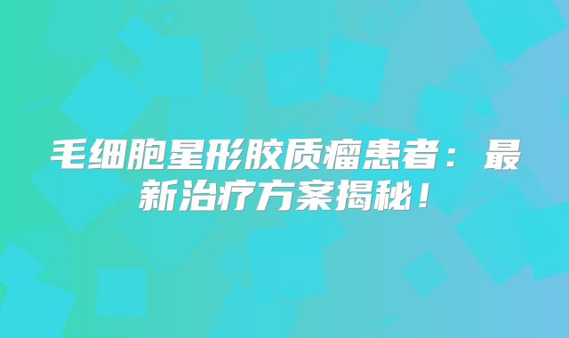 毛细胞星形胶质瘤患者：最新治疗方案揭秘！