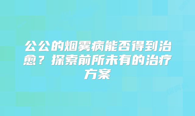 公公的烟雾病能否得到治愈？探索前所未有的治疗方案