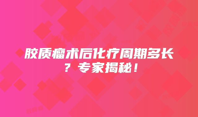 胶质瘤术后化疗周期多长？专家揭秘！