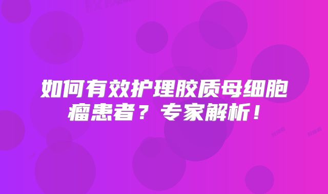 如何有效护理胶质母细胞瘤患者？专家解析！
