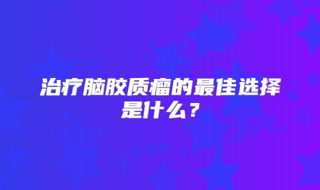 治疗脑胶质瘤的最佳选择是什么？