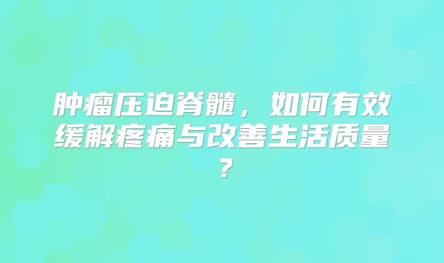 肿瘤压迫脊髓，如何有效缓解疼痛与改善生活质量？