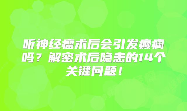 听神经瘤术后会引发癫痫吗？解密术后隐患的14个关键问题！