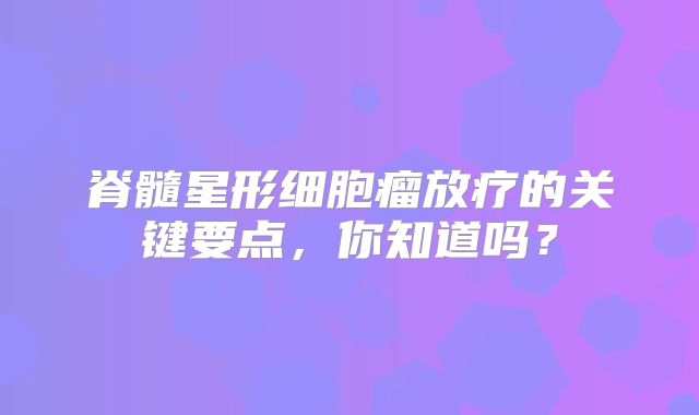 脊髓星形细胞瘤放疗的关键要点，你知道吗？
