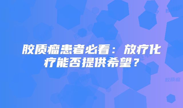 胶质瘤患者必看：放疗化疗能否提供希望？