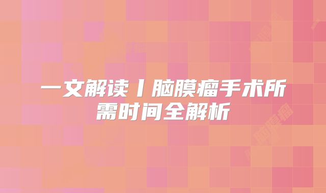 一文解读丨脑膜瘤手术所需时间全解析