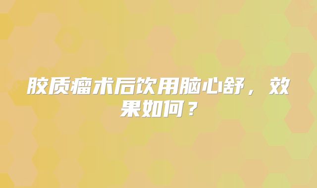胶质瘤术后饮用脑心舒，效果如何？