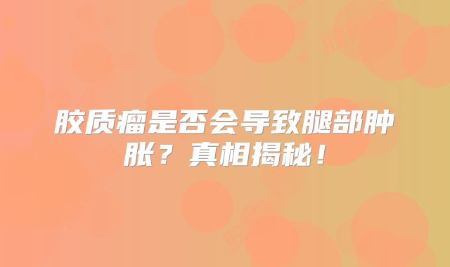 胶质瘤是否会导致腿部肿胀？真相揭秘！