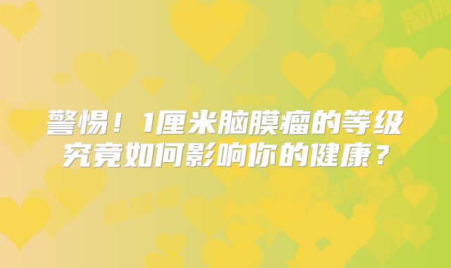 警惕！1厘米脑膜瘤的等级究竟如何影响你的健康？