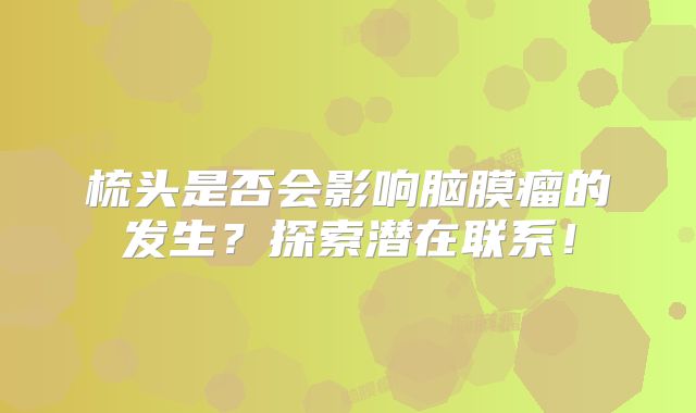 梳头是否会影响脑膜瘤的发生？探索潜在联系！