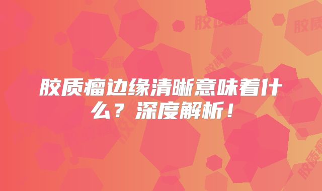 胶质瘤边缘清晰意味着什么？深度解析！